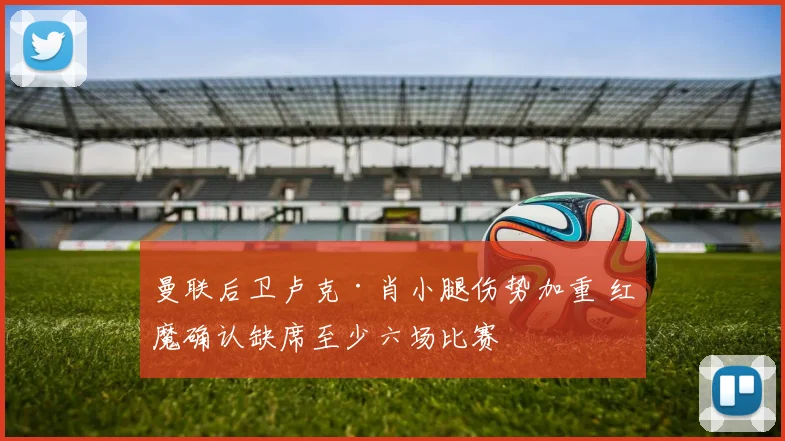 曼联后卫卢克·肖小腿伤势加重 红魔确认缺席至少六场比赛