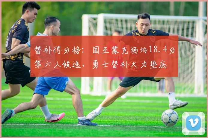 替补得分榜：国王蒙克场均18.4分第六人候选，勇士替补火力垫底