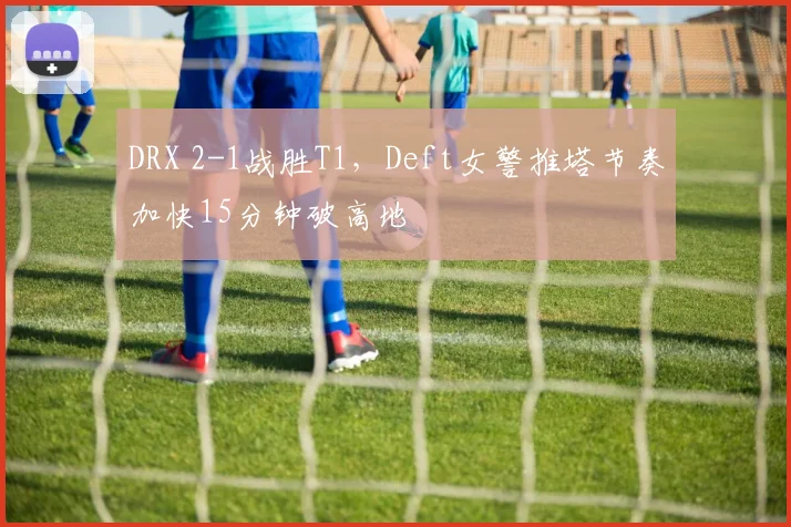 DRX 2-1战胜T1，Deft女警推塔节奏加快15分钟破高地